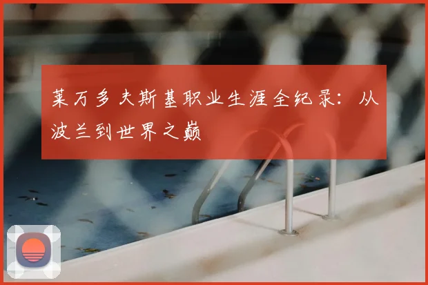 莱万多夫斯基职业生涯全纪录:从波兰到世界之巅