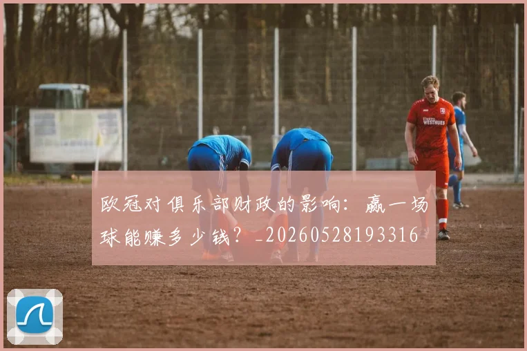 欧冠对俱乐部财政的影响：赢一场球能赚多少钱？_20260528193316
