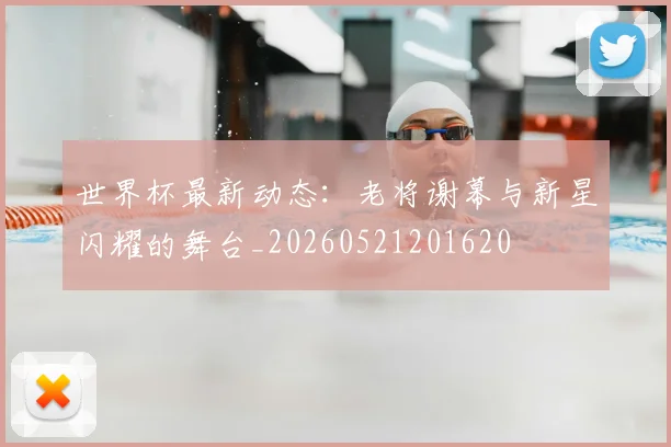 世界杯最新动态：老将谢幕与新星闪耀的舞台_20260521201620