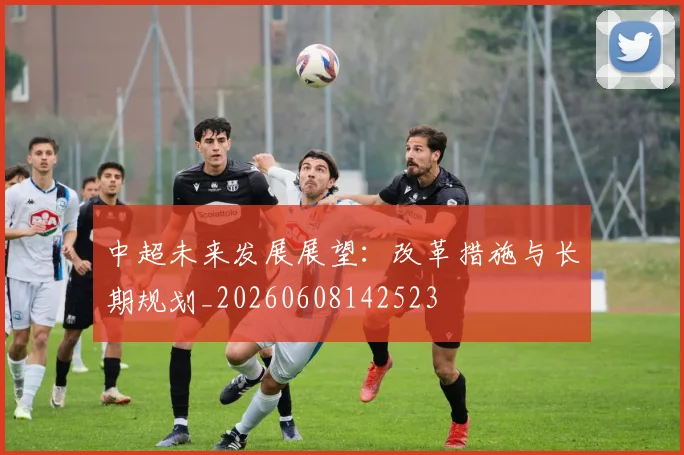 中超未来发展展望：改革措施与长期规划_20260608142523