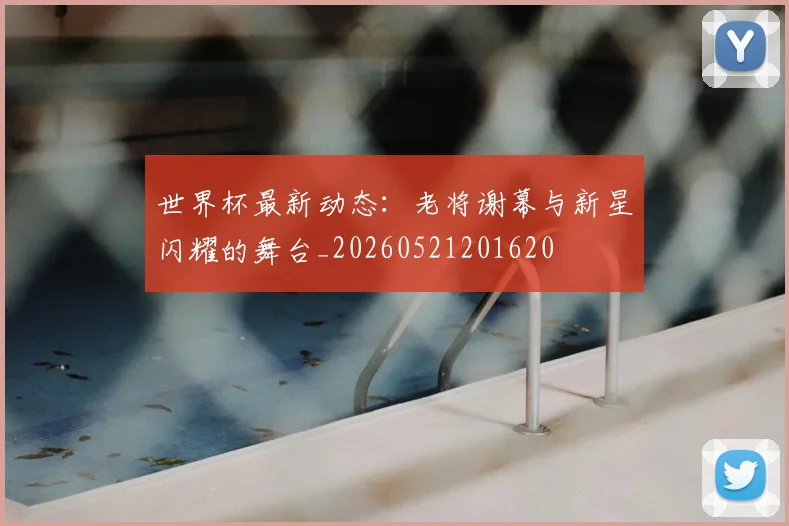 世界杯最新动态：老将谢幕与新星闪耀的舞台_20260521201620