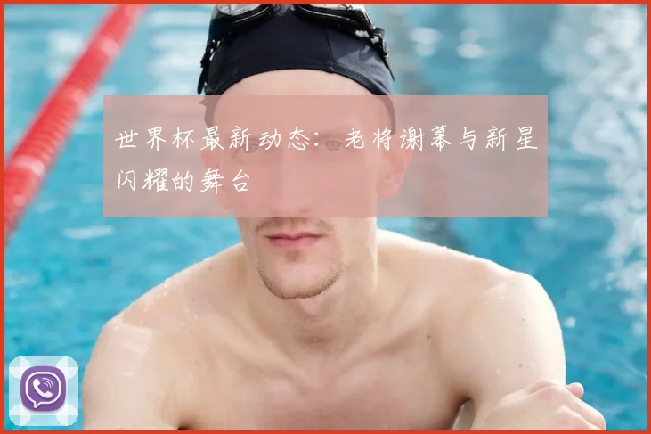 世界杯最新动态：老将谢幕与新星闪耀的舞台